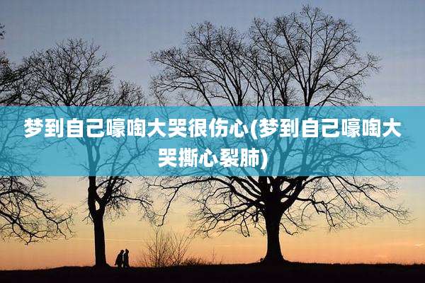 梦到自己嚎啕大哭很伤心(梦到自己嚎啕大哭撕心裂肺)