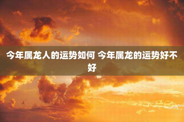 今年属龙人的运势如何 今年属龙的运势好不好