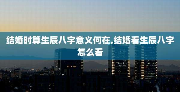 结婚时算生辰八字意义何在,结婚看生辰八字怎么看