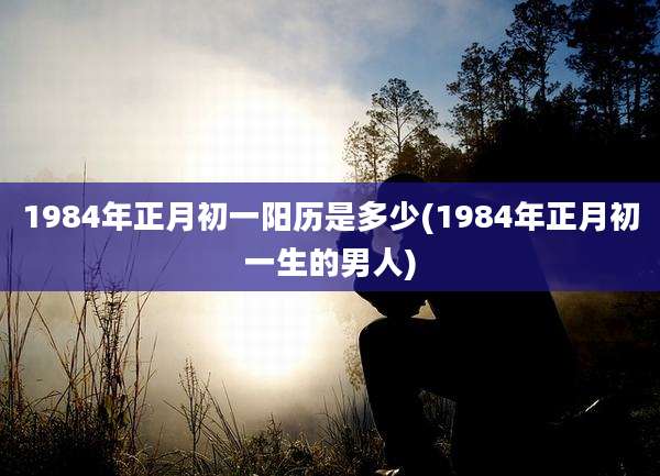1984年正月初一阳历是多少(1984年正月初一生的男人)