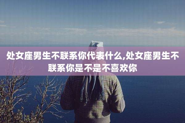 处女座男生不联系你代表什么,处女座男生不联系你是不是不喜欢你
