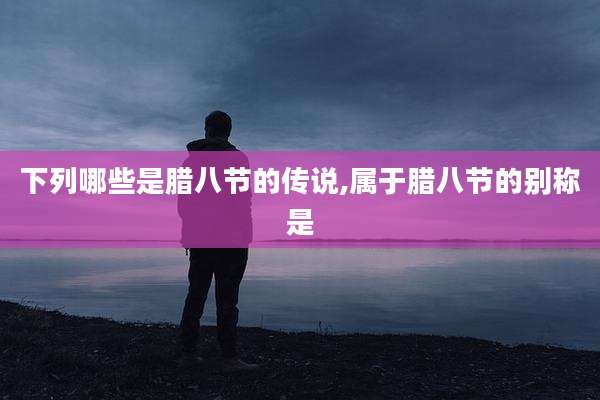 下列哪些是腊八节的传说,属于腊八节的别称是