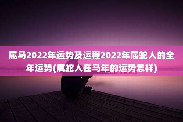 属马2022年运势及运程2022年属蛇人的全年运势(属蛇人在马年的运势怎样)