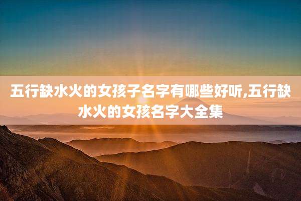 五行缺水火的女孩子名字有哪些好听,五行缺水火的女孩名字大全集