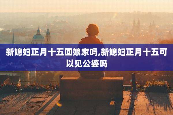 新媳妇正月十五回娘家吗,新媳妇正月十五可以见公婆吗