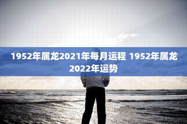1952年属龙2021年每月运程 1952年属龙2022年运势