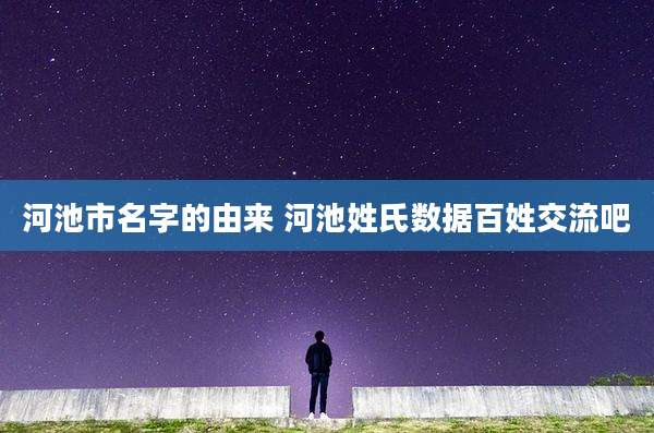 河池市名字的由来 河池姓氏数据百姓交流吧