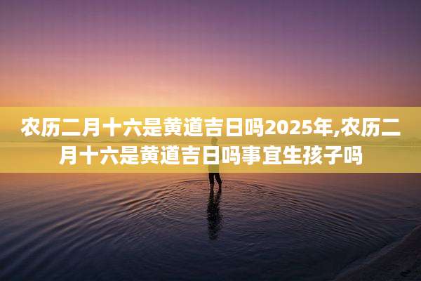 农历二月十六是黄道吉日吗2025年,农历二月十六是黄道吉日吗事宜生孩子吗