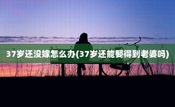37岁还没嫁怎么办(37岁还能娶得到老婆吗)