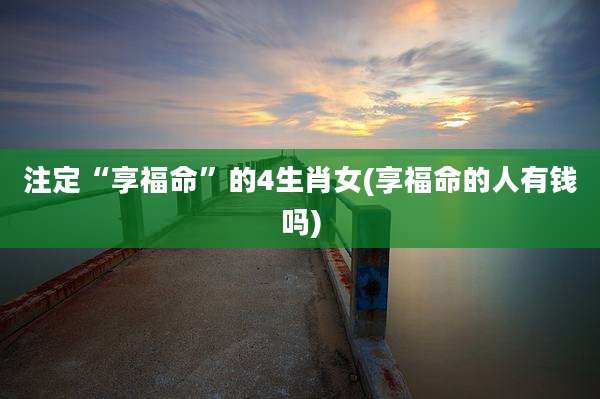 注定“享福命”的4生肖女(享福命的人有钱吗)