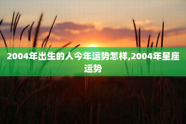 2004年出生的人今年运势怎样,2004年星座运势