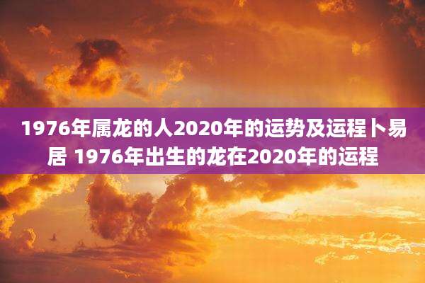 1976年属龙的人2020年的运势及运程卜易居 1976年出生的龙在2020年的运程