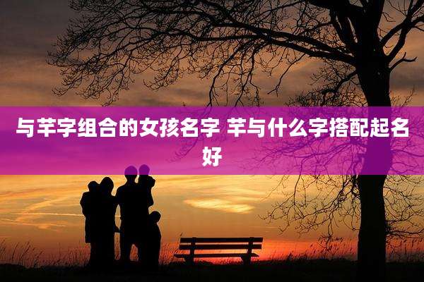 与芊字组合的女孩名字 芊与什么字搭配起名好