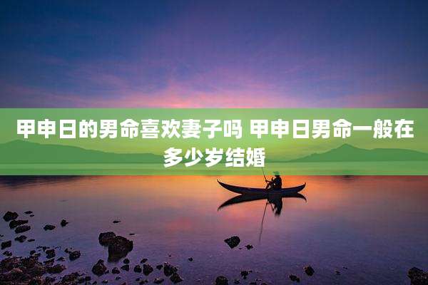 甲申日的男命喜欢妻子吗 甲申日男命一般在多少岁结婚