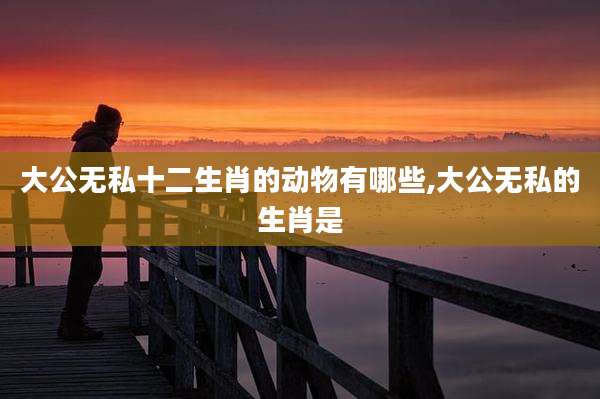 大公无私十二生肖的动物有哪些,大公无私的生肖是