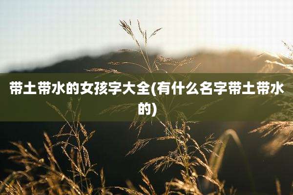 带土带水的女孩字大全(有什么名字带土带水的)