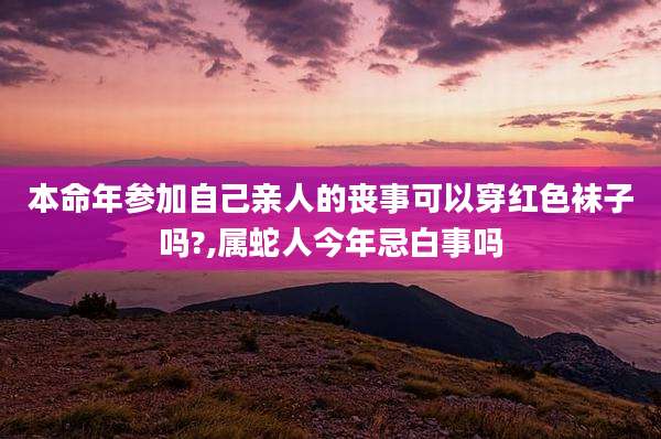本命年参加自己亲人的丧事可以穿红色袜子吗?,属蛇人今年忌白事吗