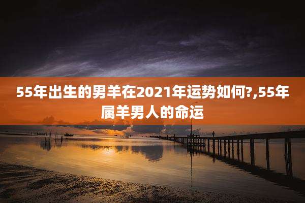 55年出生的男羊在2021年运势如何?,55年属羊男人的命运