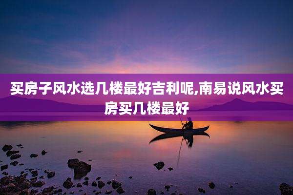 买房子风水选几楼最好吉利呢,南易说风水买房买几楼最好