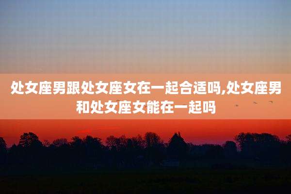 处女座男跟处女座女在一起合适吗,处女座男和处女座女能在一起吗