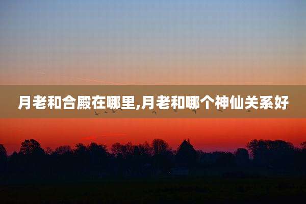 月老和合殿在哪里,月老和哪个神仙关系好