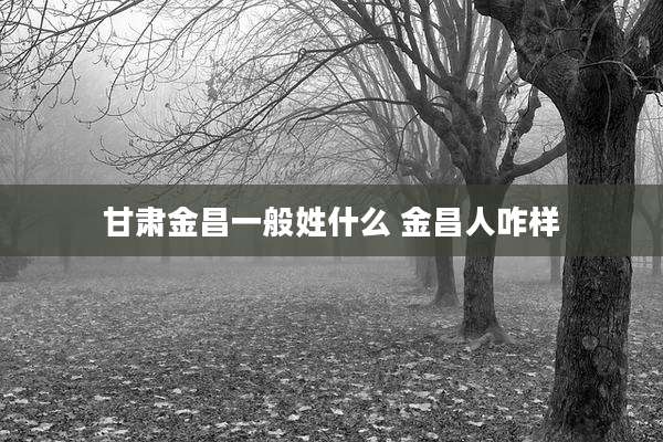 甘肃金昌一般姓什么 金昌人咋样