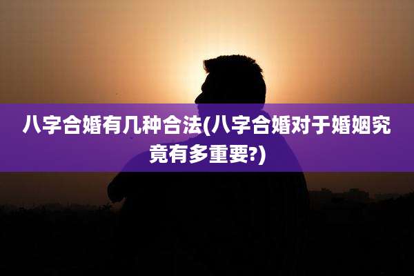 八字合婚有几种合法(八字合婚对于婚姻究竟有多重要?)