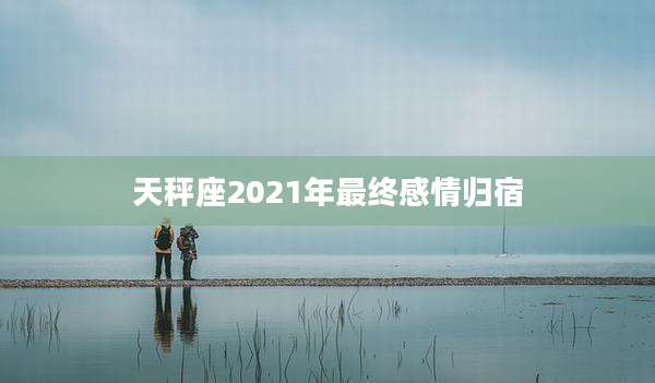天秤座2021年最终感情归宿