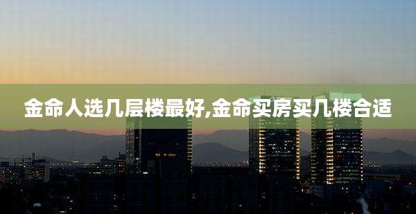 金命人选几层楼最好,金命买房买几楼合适