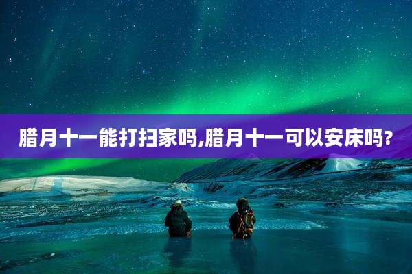 腊月十一能打扫家吗,腊月十一可以安床吗?