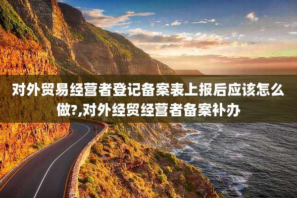 对外贸易经营者登记备案表上报后应该怎么做?,对外经贸经营者备案补办