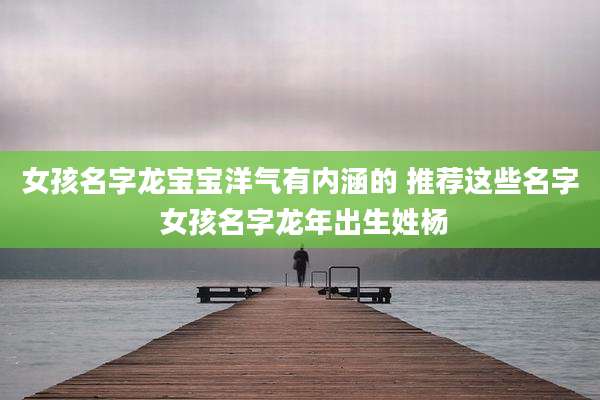 女孩名字龙宝宝洋气有内涵的 推荐这些名字 女孩名字龙年出生姓杨