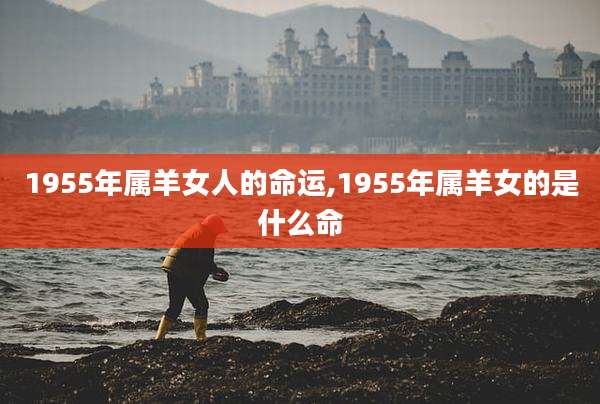 1955年属羊女人的命运,1955年属羊女的是什么命