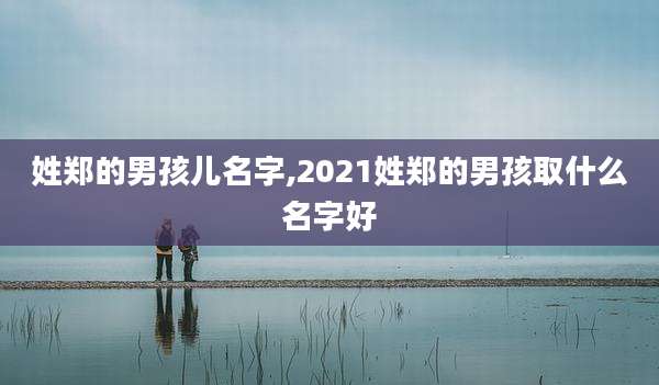 姓郑的男孩儿名字,2021姓郑的男孩取什么名字好