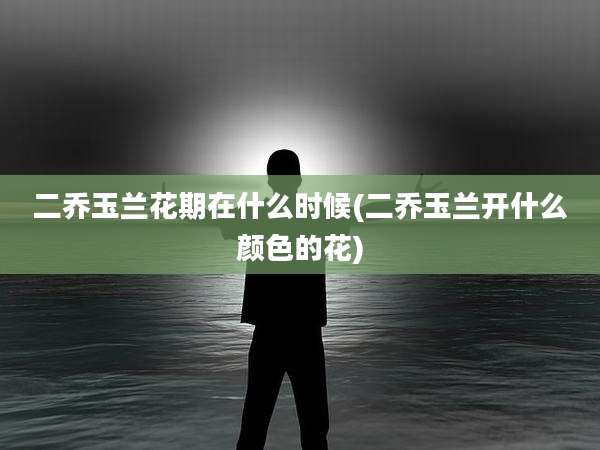 二乔玉兰花期在什么时候(二乔玉兰开什么颜色的花)