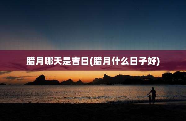 腊月哪天是吉日(腊月什么日子好)