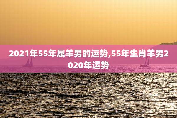 2021年55年属羊男的运势,55年生肖羊男2020年运势