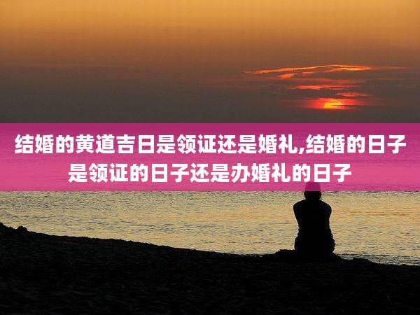 结婚的黄道吉日是领证还是婚礼,结婚的日子是领证的日子还是办婚礼的日子
