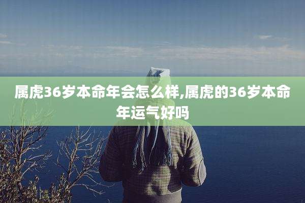 属虎36岁本命年会怎么样,属虎的36岁本命年运气好吗