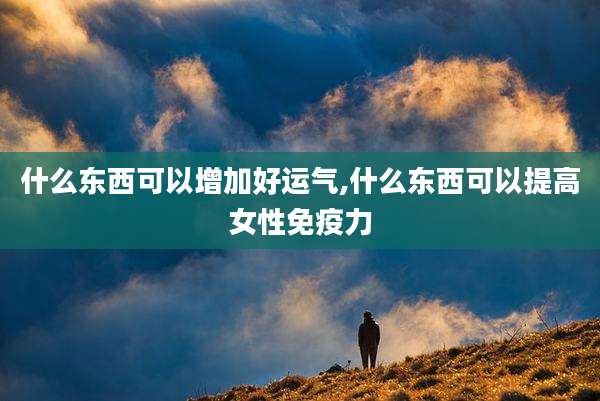 什么东西可以增加好运气,什么东西可以提高女性免疫力