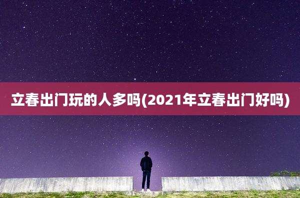 立春出门玩的人多吗(2021年立春出门好吗)