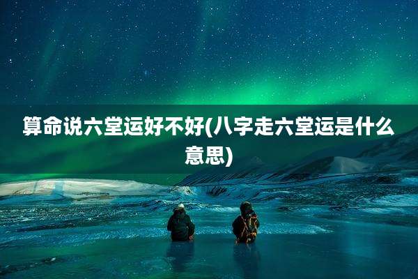 算命说六堂运好不好(八字走六堂运是什么意思)