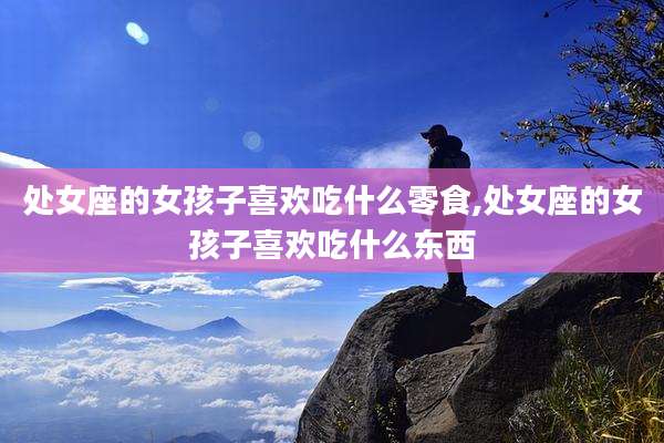 处女座的女孩子喜欢吃什么零食,处女座的女孩子喜欢吃什么东西