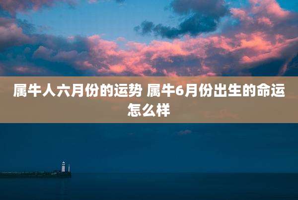 属牛人六月份的运势 属牛6月份出生的命运怎么样
