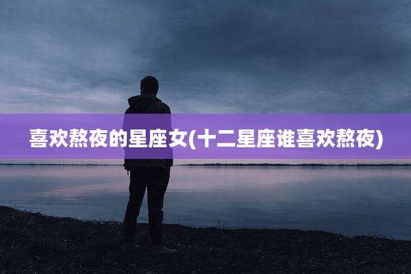 喜欢熬夜的星座女(十二星座谁喜欢熬夜)