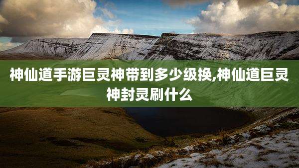 神仙道手游巨灵神带到多少级换,神仙道巨灵神封灵刷什么