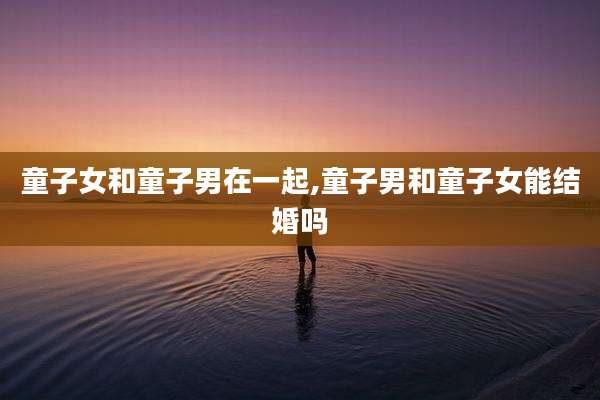 童子女和童子男在一起,童子男和童子女能结婚吗