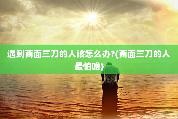 遇到两面三刀的人该怎么办?(两面三刀的人最怕啥)