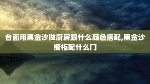 台面用黑金沙做厨房跟什么颜色搭配,黑金沙橱柜配什么门
