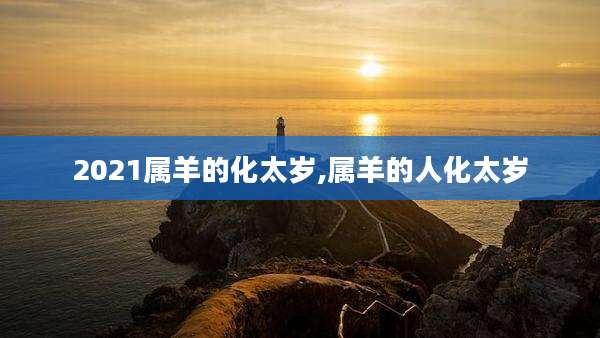 2021属羊的化太岁,属羊的人化太岁